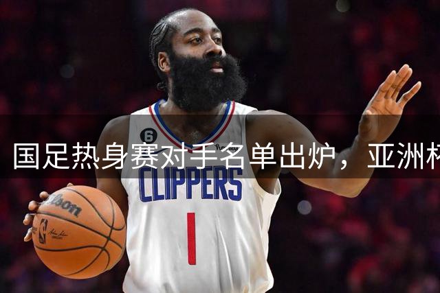 国足热身赛对手名单出炉，亚洲杯前迎战四支风格迥异队伍